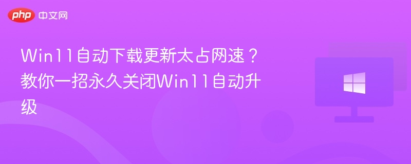 Win11自动下载更新太占网速?教你一招永久关闭Win11自动升级