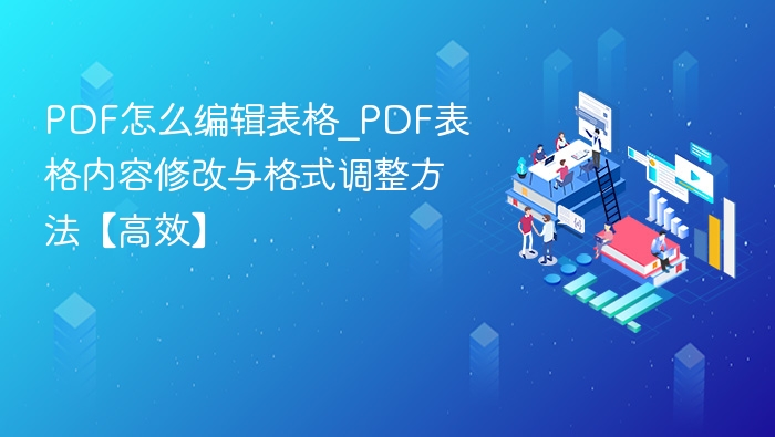 PDF怎么编辑表格_PDF表格内容修改与格式调整方法【高效】