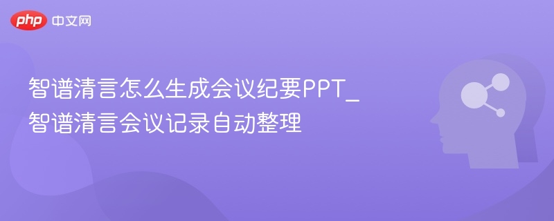 智谱清言怎么生成会议纪要PPT_智谱清言会议记录自动整理
