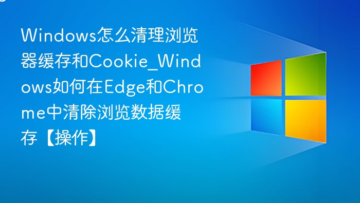 Windows怎么清理浏览器缓存和Cookie_Windows如何在Edge和Chrome中清除浏览数据缓存【操作】