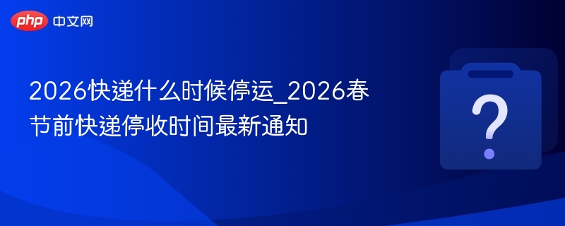 2026快递什么时候停运_2026春节前快递停收时间最新通知