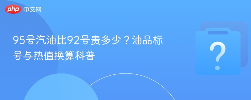 95号汽油比92号贵多少？油品标号与热值换算科普
