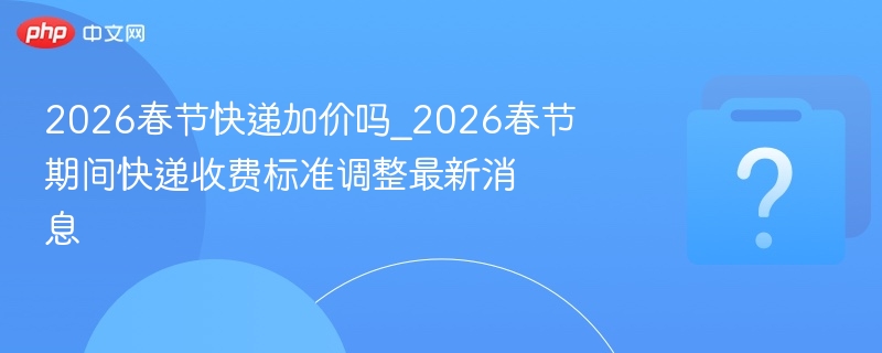 2026春节快递加价吗_2026春节期间快递收费标准调整最新消息