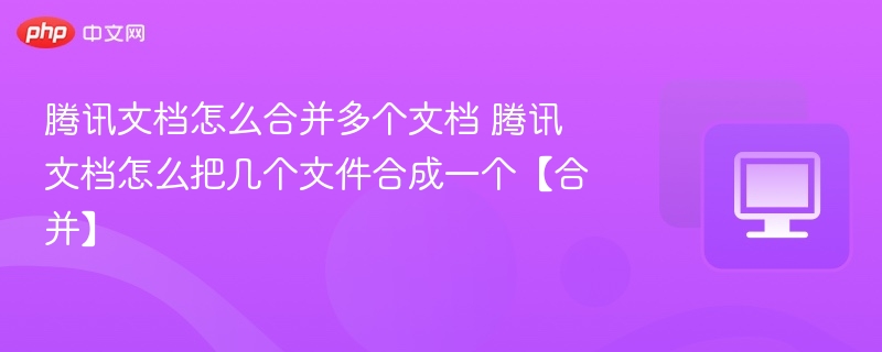 腾讯文档怎么合并多个文档 腾讯文档怎么把几个文件合成一个【合并】