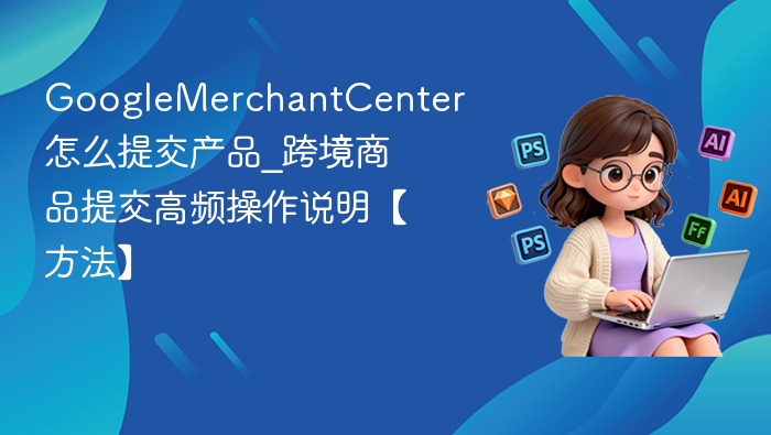 GoogleMerchantCenter怎么提交产品_GoogleMerchantCenter跨境商品提交高频操作说明【方法】