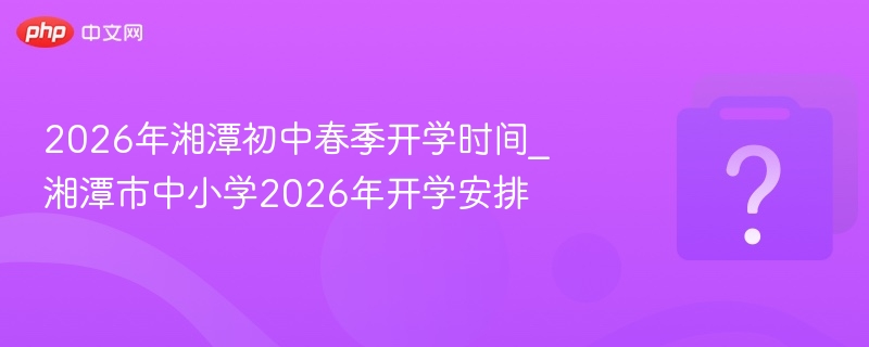 2026年湘潭初中春季开学时间_湘潭市中小学2026年开学安排