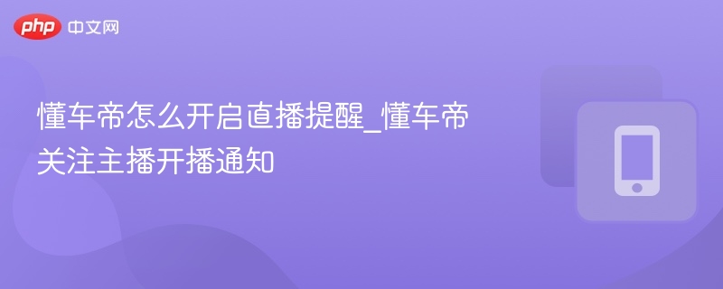 懂车帝怎么开启直播提醒_懂车帝关注主播开播通知