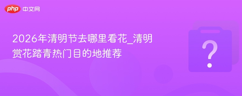 2026年清明节去哪里看花_清明赏花踏青热门目的地推荐