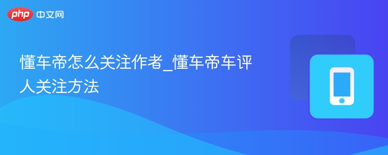 懂车帝怎么关注作者_懂车帝车评人关注方法