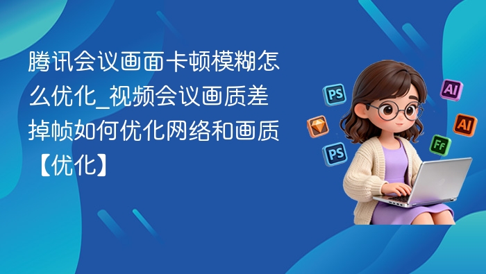 腾讯会议画面卡顿模糊怎么优化_视频会议画质差掉帧如何优化网络和画质【优化】