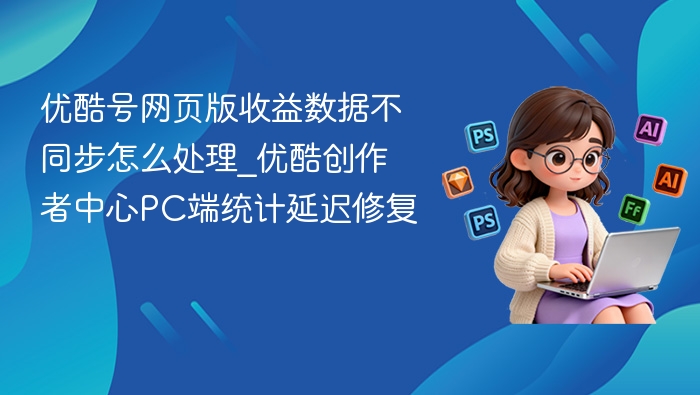 优酷号网页版收益数据不同步怎么处理_优酷创作者中心PC端统计延迟修复