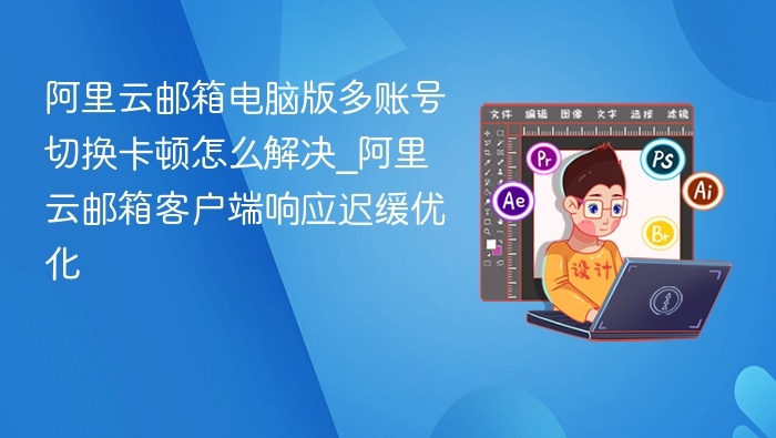 阿里云邮箱电脑版多账号切换卡顿怎么解决_阿里云邮箱客户端响应迟缓优化