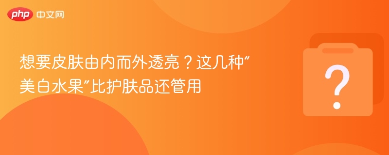 想要皮肤由内而外透亮？这几种“美白水果”比护肤品还管用