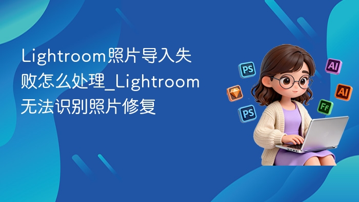 Lightroom照片导入失败怎么处理_Lightroom无法识别照片修复