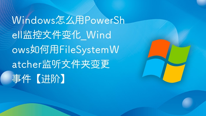 Windows怎么用PowerShell监控文件变化_Windows如何用FileSystemWatcher监听文件夹变更事件【进阶】
