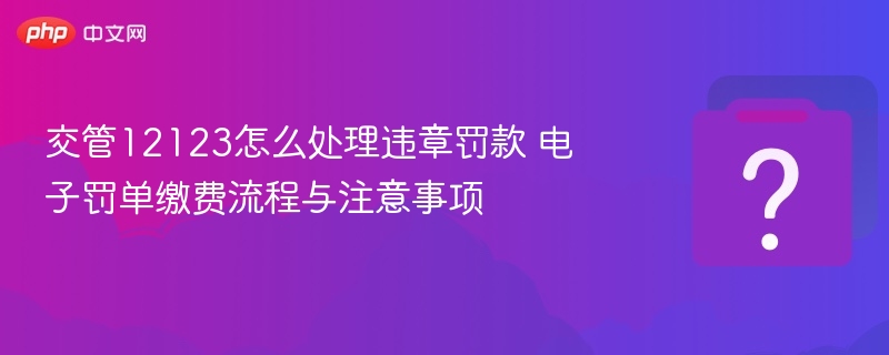 交管12123怎么处理违章罚款 电子罚单缴费流程与注意事项