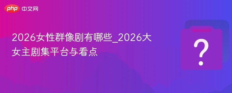 2026女性群像剧有哪些_2026大女主剧集平台与看点