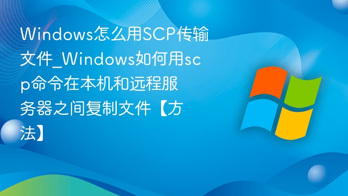 Windows怎么用SCP传输文件_Windows如何用scp命令在本机和远程服务器之间复制文件【方法】