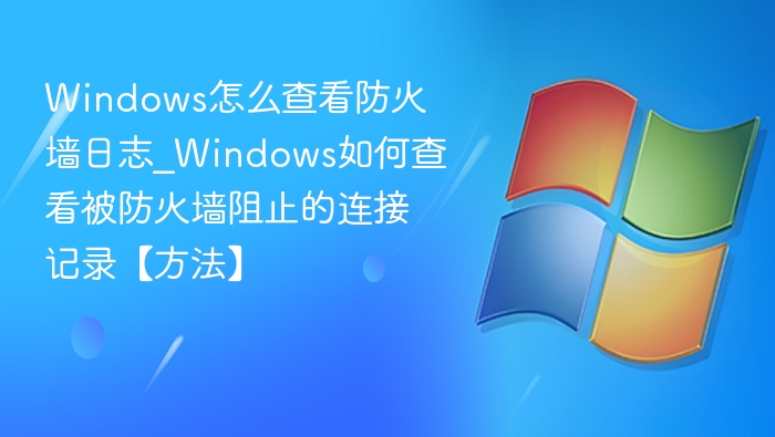 Windows怎么查看防火墙日志_Windows如何查看被防火墙阻止的连接记录【方法】