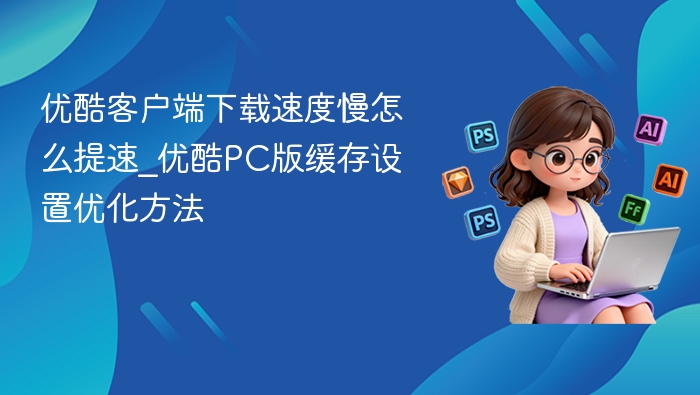 优酷客户端下载速度慢怎么提速_优酷PC版缓存设置优化方法