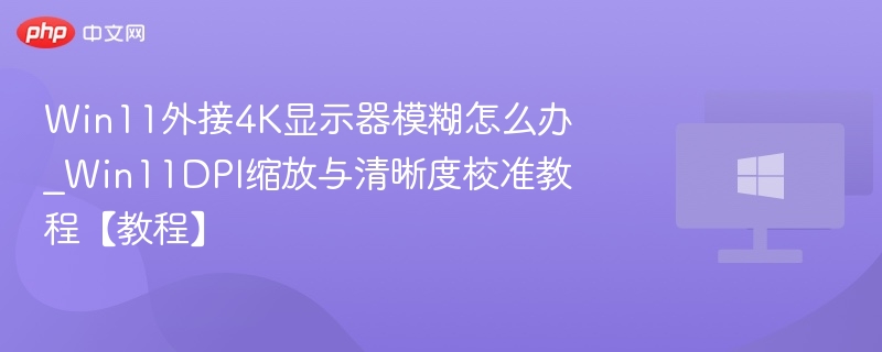 Win11外接4K显示器模糊怎么办_Win11DPI缩放与清晰度校准教程【教程】
