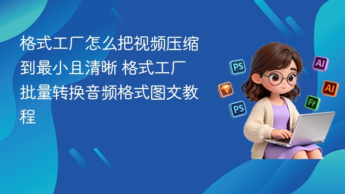 格式工厂怎么把视频压缩到最小且清晰 格式工厂批量转换音频格式图文教程