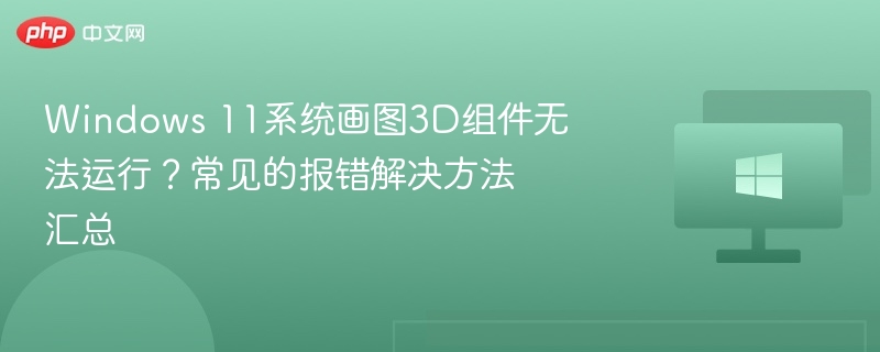 Windows 11系统画图3D组件无法运行？常见的报错解决方法汇总