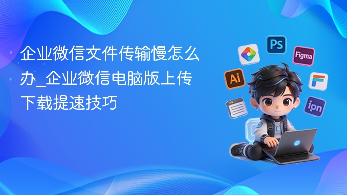 企业微信文件传输慢怎么办_企业微信电脑版上传下载提速技巧