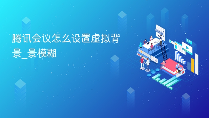 腾讯会议怎么设置虚拟背景_腾讯会议怎么设置虚拟背景模糊