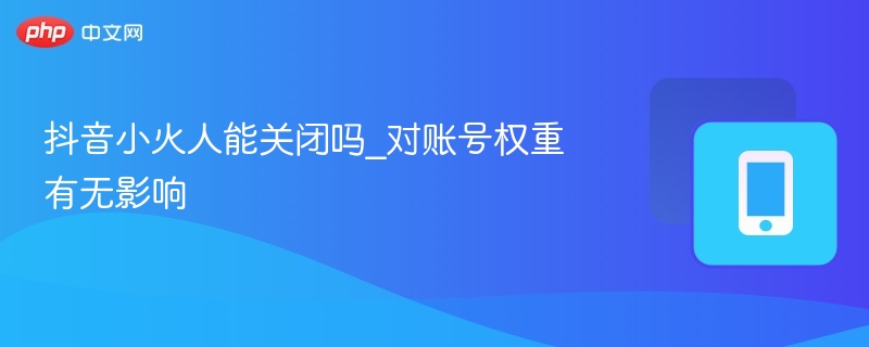 抖音小火人能关闭吗_对账号权重有无影响