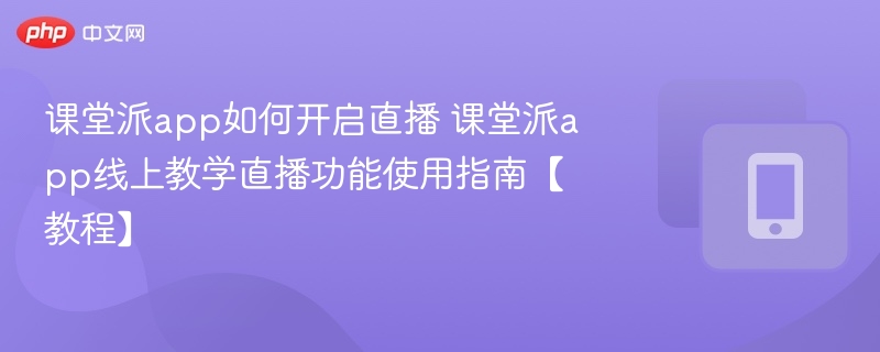 课堂派app如何开启直播 课堂派app线上教学直播功能使用指南【教程】