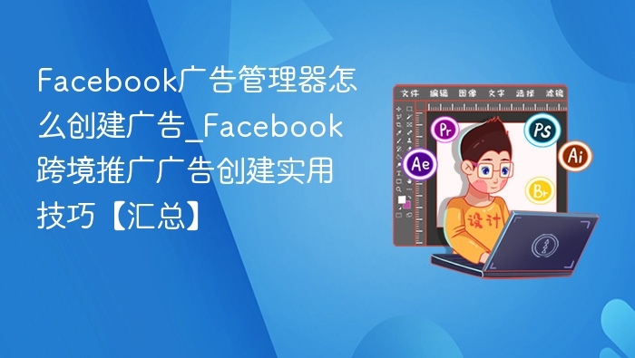 Facebook广告管理器怎么创建广告_Facebook跨境推广广告创建实用技巧【汇总】