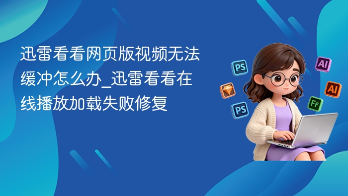 迅雷看看网页版视频无法缓冲怎么办_迅雷看看在线播放加载失败修复