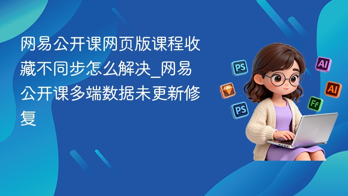 网易公开课网页版课程收藏不同步怎么解决_网易公开课多端数据未更新修复