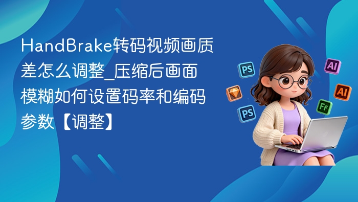 HandBrake转码视频画质差怎么调整_压缩后画面模糊如何设置码率和编码参数【调整】