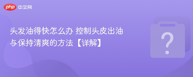 头发油得快怎么办 控制头皮出油与保持清爽的方法【详解】
