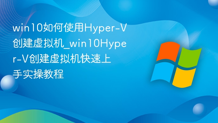 win10如何使用Hyper-V创建虚拟机_win10Hyper-V创建虚拟机快速上手实操教程