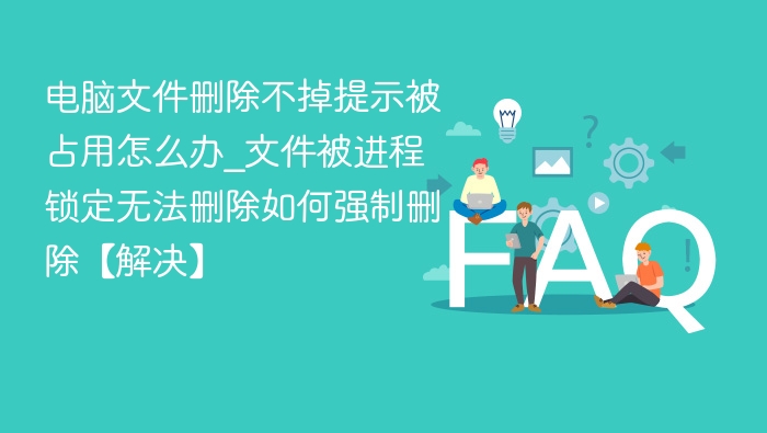电脑文件删除不掉提示被占用怎么办_文件被进程锁定无法删除如何强制删除【解决】