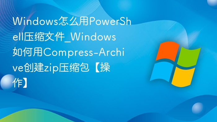 Windows怎么用PowerShell压缩文件_Windows如何用Compress-Archive创建zip压缩包【操作】