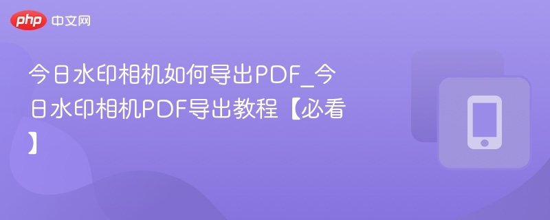 今日水印相机如何导出PDF_今日水印相机PDF导出教程【必看】
