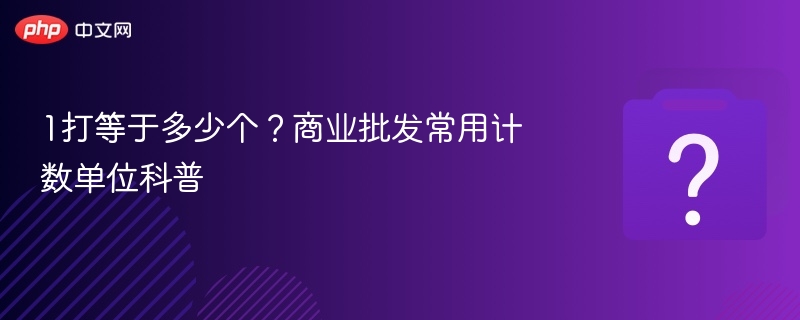 1打等于多少个?商业批发常用计数单位科普