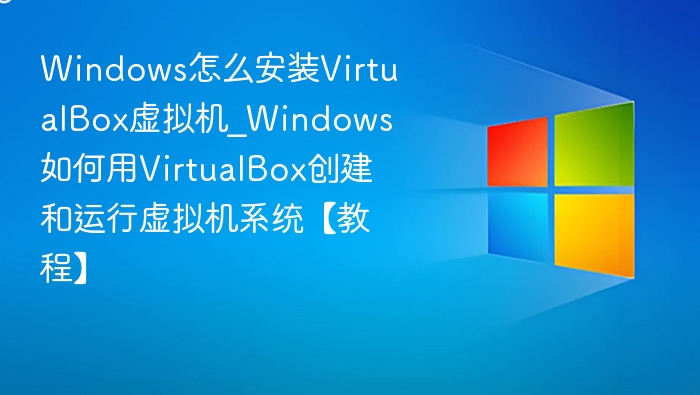 Windows怎么安装VirtualBox虚拟机_Windows如何用VirtualBox创建和运行虚拟机系统【教程】