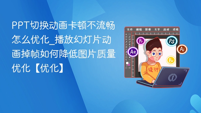 PPT切换动画卡顿不流畅怎么优化_播放幻灯片动画掉帧如何降低图片质量优化【优化】