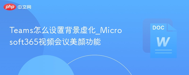 Teams怎么设置背景虚化_Microsoft365视频会议美颜功能