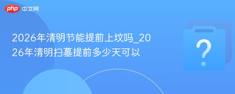 2026年清明节能提前上坟吗_2026年清明扫墓提前多少天可以