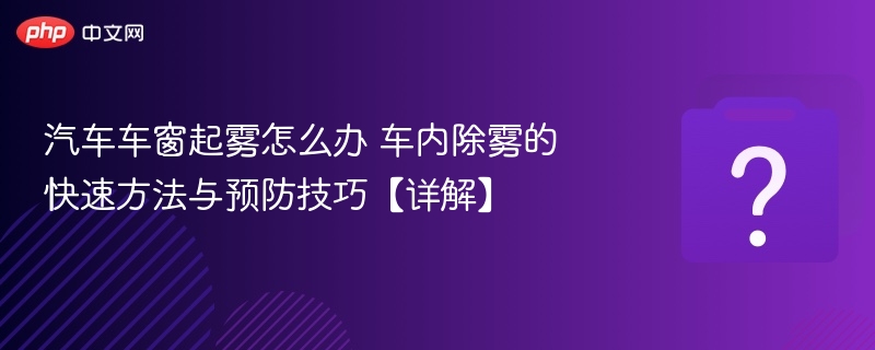 汽车车窗起雾怎么办 车内除雾的快速方法与预防技巧【详解】