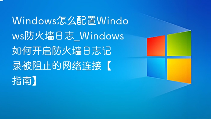 Windows怎么配置Windows防火墙日志_Windows如何开启防火墙日志记录被阻止的网络连接【指南】