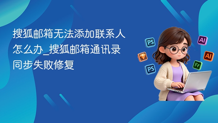 搜狐邮箱无法添加联系人怎么办_搜狐邮箱通讯录同步失败修复