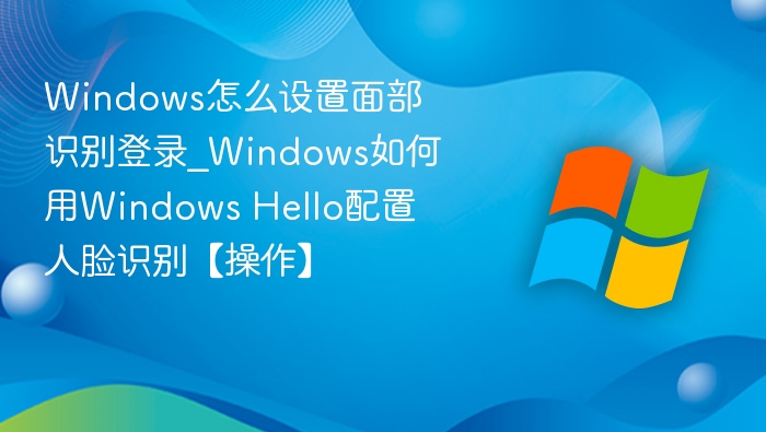 Windows怎么设置面部识别登录_Windows如何用Windows Hello配置人脸识别【操作】