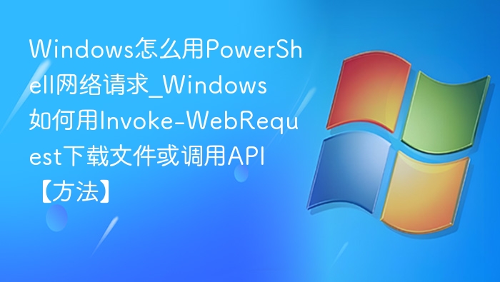 Windows怎么用PowerShell网络请求_Windows如何用Invoke-WebRequest下载文件或调用API【方法】